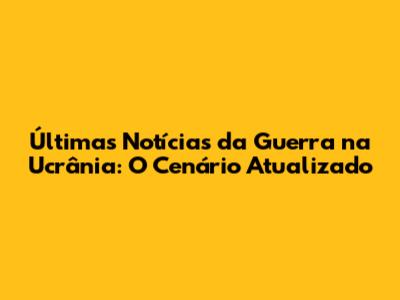 Últimas Notícias da Guerra na Ucrânia: O Cenário Atualizado
