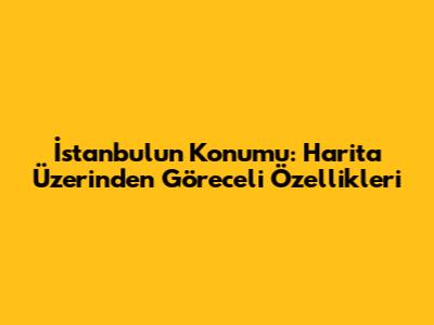 İstanbul'un Konumu: Harita Üzerinden Göreceli Özellikleri