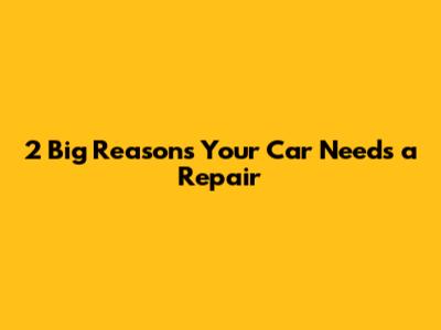 2 Big Reasons Your Car Needs a Repair