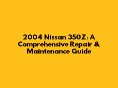 2004 Nissan 350Z: A Comprehensive Repair & Maintenance Guide