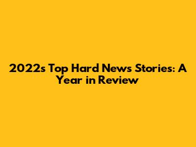 2022's Top Hard News Stories: A Year in Review