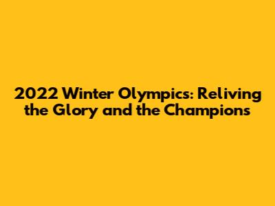 2022 Winter Olympics: Reliving the Glory and the Champions