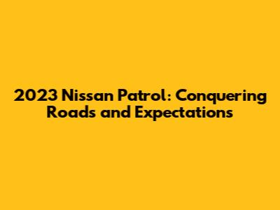 2023 Nissan Patrol: Conquering Roads and Expectations