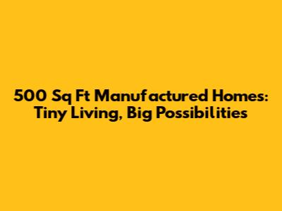 500 Sq Ft Manufactured Homes: Tiny Living, Big Possibilities
