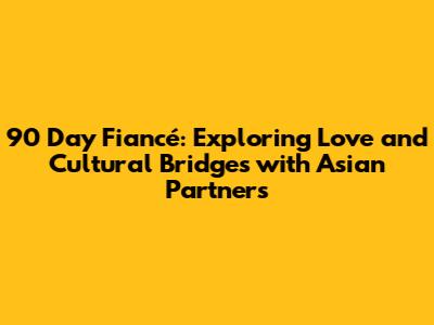 90 Day Fiancé: Exploring Love and Cultural Bridges with Asian Partners