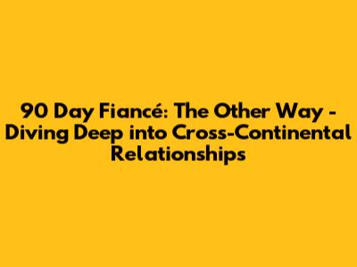 90 Day Fiancé: The Other Way - Diving Deep into Cross-Continental Relationships