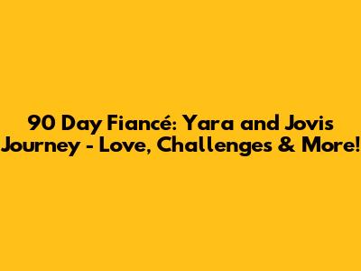 90 Day Fiancé: Yara and Jovi's Journey - Love, Challenges & More!