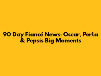 90 Day Fiancé News: Oscar, Perla & Pepsi's Big Moments