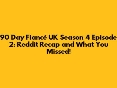 90 Day Fiancé UK Season 4 Episode 2: Reddit Recap and What You Missed!