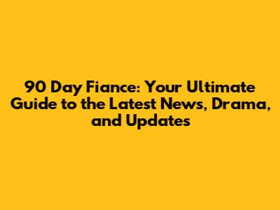 90 Day Fiance: Your Ultimate Guide to the Latest News, Drama, and Updates