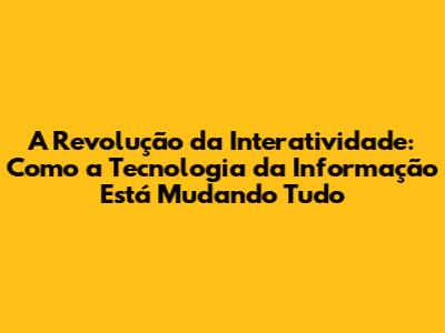 A Revolução da Interatividade: Como a Tecnologia da Informação Está Mudando Tudo