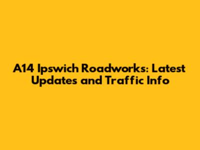 A14 Ipswich Roadworks: Latest Updates and Traffic Info