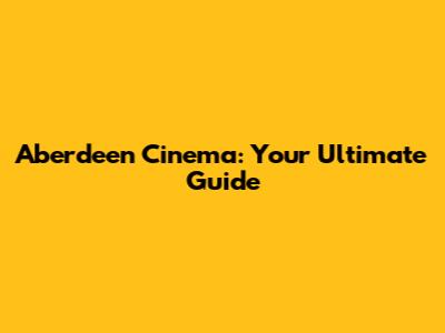 Aberdeen Cinema: Your Ultimate Guide