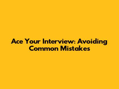 Ace Your Interview: Avoiding Common Mistakes