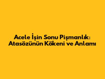 Acele İşin Sonu Pişmanlık: Atasözünün Kökeni ve Anlamı