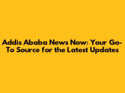 Addis Ababa News Now: Your Go-To Source for the Latest Updates
