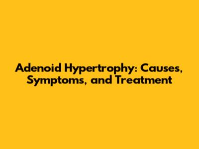 Adenoid Hypertrophy: Causes, Symptoms, and Treatment