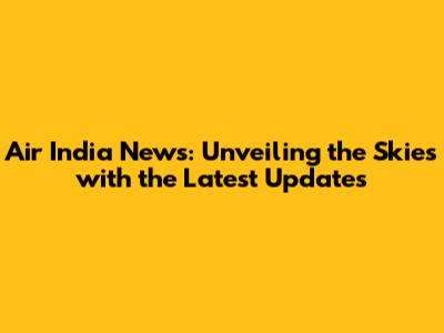 Air India News: Unveiling the Skies with the Latest Updates