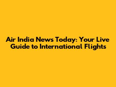 Air India News Today: Your Live Guide to International Flights