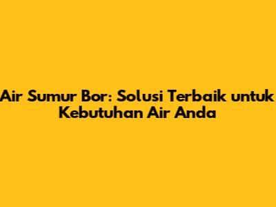 Air Sumur Bor: Solusi Terbaik untuk Kebutuhan Air Anda