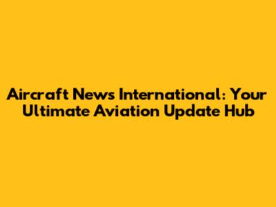 Aircraft News International: Your Ultimate Aviation Update Hub