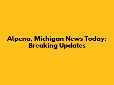 Alpena, Michigan News Today: Breaking Updates