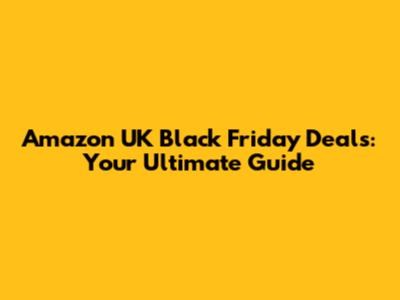 Amazon UK Black Friday Deals: Your Ultimate Guide
