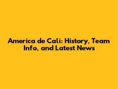 America de Cali: History, Team Info, and Latest News