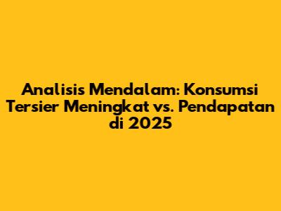 Analisis Mendalam: Konsumsi Tersier Meningkat vs. Pendapatan di 2025