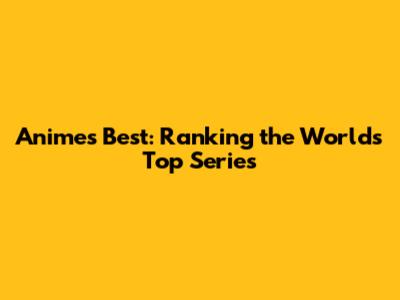 Anime's Best: Ranking the World's Top Series