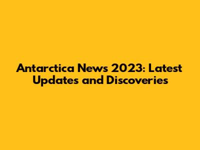 Antarctica News 2023: Latest Updates and Discoveries