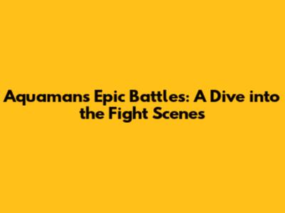 Aquaman's Epic Battles: A Dive into the Fight Scenes