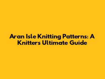 Aran Isle Knitting Patterns: A Knitter's Ultimate Guide