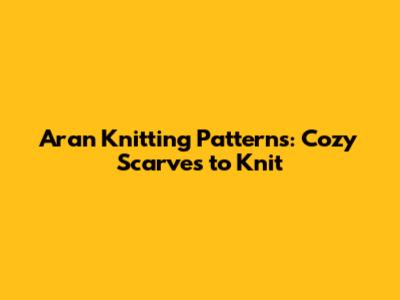 Aran Knitting Patterns: Cozy Scarves to Knit