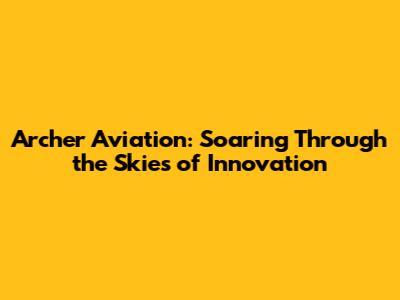 Archer Aviation: Soaring Through the Skies of Innovation