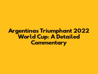Argentina's Triumphant 2022 World Cup: A Detailed Commentary