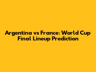 Argentina vs France: World Cup Final Lineup Prediction