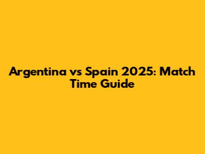 Argentina vs Spain 2025: Match Time Guide