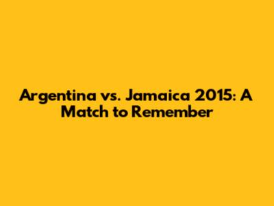Argentina vs. Jamaica 2015: A Match to Remember