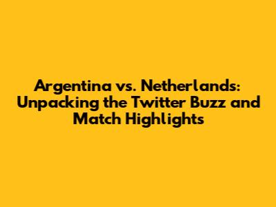 Argentina vs. Netherlands: Unpacking the Twitter Buzz and Match Highlights