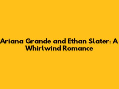 Ariana Grande and Ethan Slater: A Whirlwind Romance