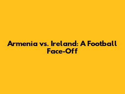 Armenia vs. Ireland: A Football Face-Off