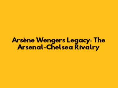 Arsène Wenger's Legacy: The Arsenal-Chelsea Rivalry
