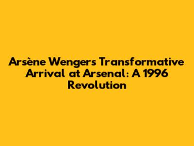 Arsène Wenger's Transformative Arrival at Arsenal: A 1996 Revolution