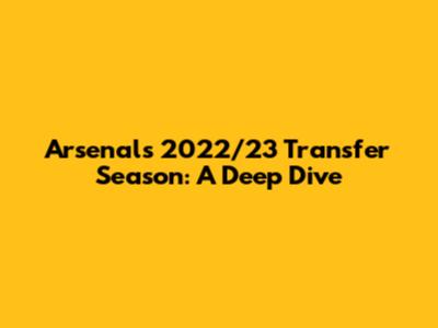 Arsenal's 2022/23 Transfer Season: A Deep Dive