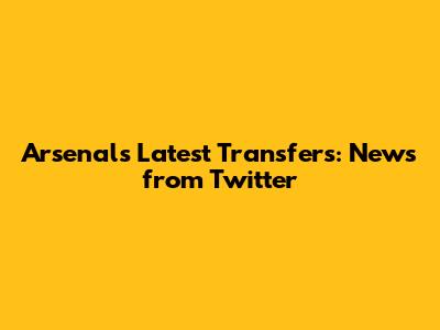 Arsenal's Latest Transfers: News from Twitter