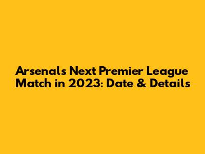Arsenal's Next Premier League Match in 2023: Date & Details