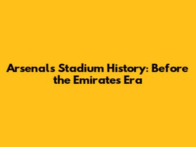 Arsenal's Stadium History: Before the Emirates Era