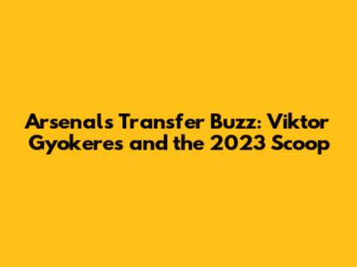 Arsenal's Transfer Buzz: Viktor Gyokeres and the 2023 Scoop