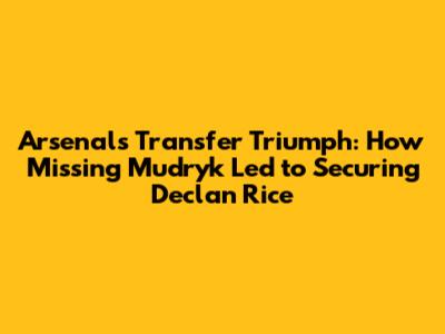Arsenal's Transfer Triumph: How Missing Mudryk Led to Securing Declan Rice